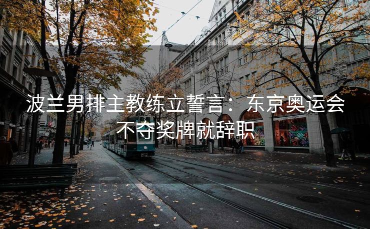 波兰男排主教练立誓言：东京奥运会不夺奖牌就辞职
