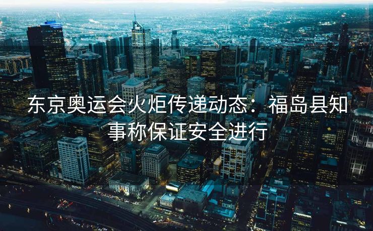 东京奥运会火炬传递动态：福岛县知事称保证安全进行