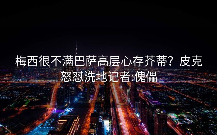 梅西很不满巴萨高层心存芥蒂？皮克怒怼洗地记者:傀儡