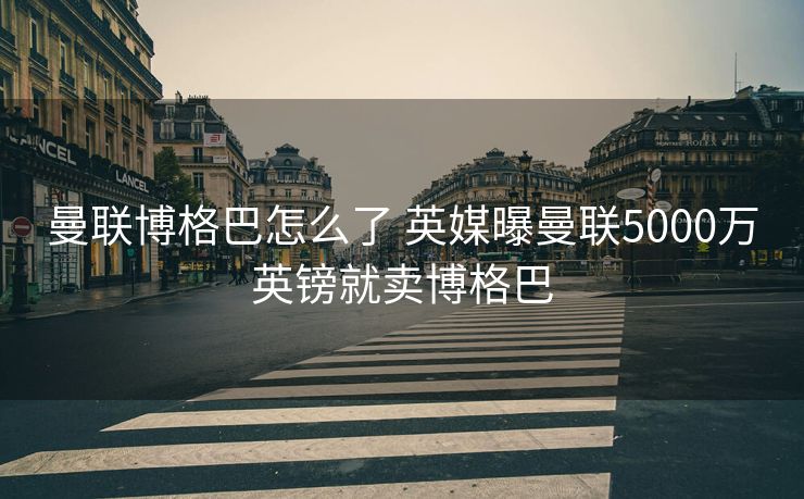 曼联博格巴怎么了 英媒曝曼联5000万英镑就卖博格巴