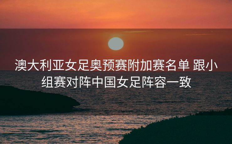 澳大利亚女足奥预赛附加赛名单 跟小组赛对阵中国女足阵容一致