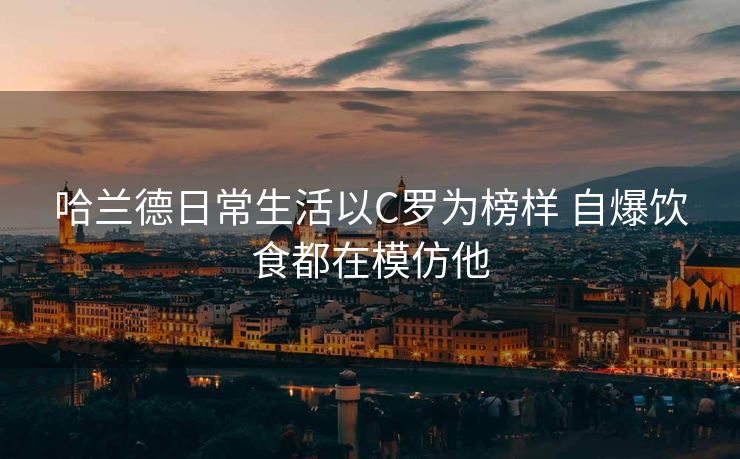 哈兰德日常生活以C罗为榜样 自爆饮食都在模仿他
