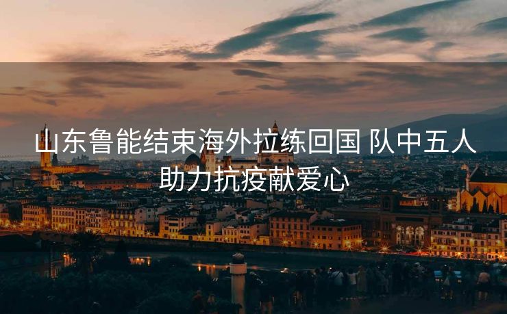 山东鲁能结束海外拉练回国 队中五人助力抗疫献爱心