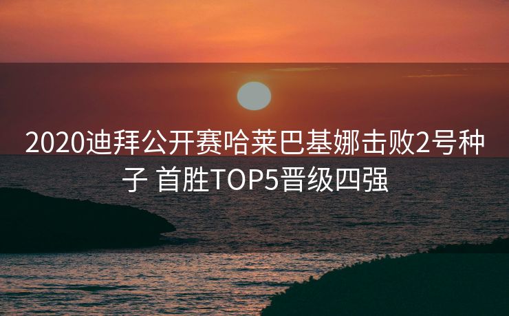 2020迪拜公开赛哈莱巴基娜击败2号种子 首胜TOP5晋级四强