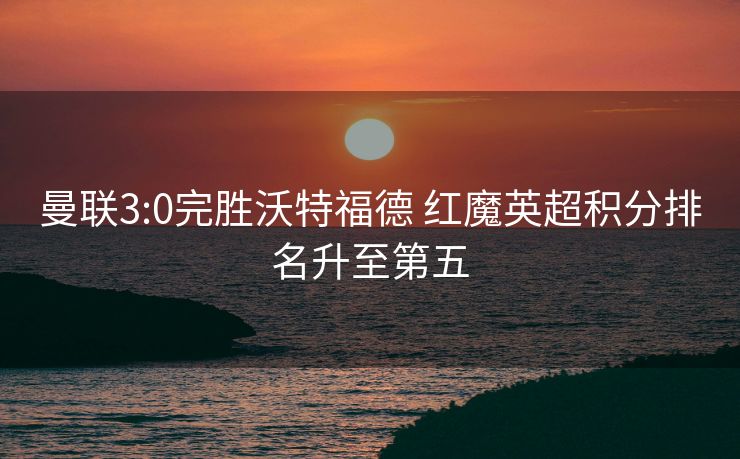 曼联3:0完胜沃特福德 红魔英超积分排名升至第五