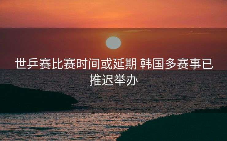 世乒赛比赛时间或延期 韩国多赛事已推迟举办