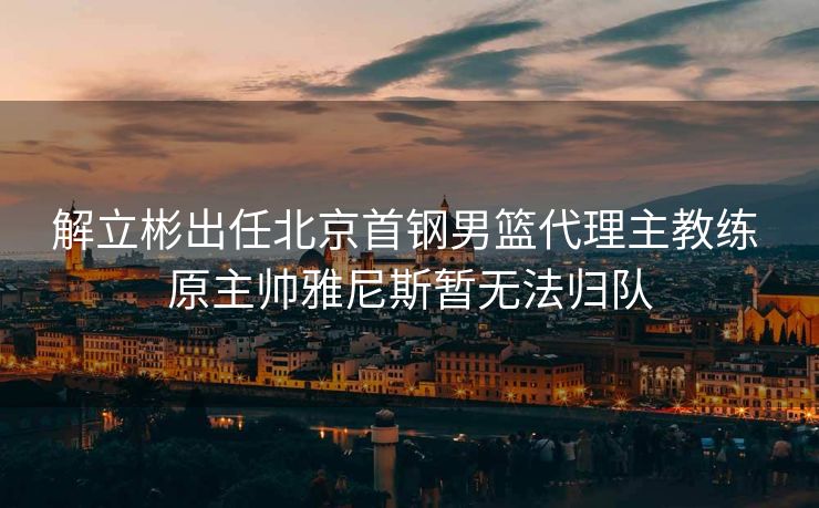 解立彬出任北京首钢男篮代理主教练 原主帅雅尼斯暂无法归队