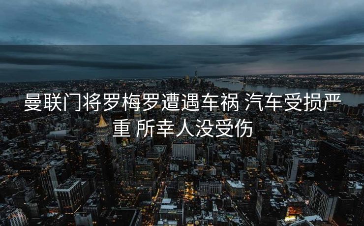 曼联门将罗梅罗遭遇车祸 汽车受损严重 所幸人没受伤