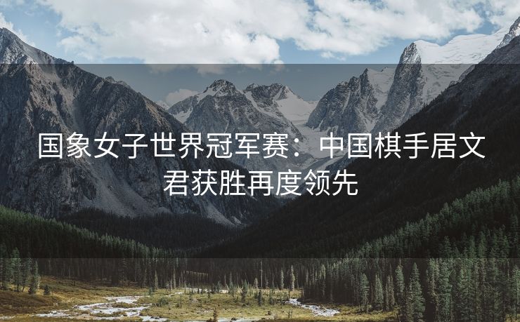 国象女子世界冠军赛：中国棋手居文君获胜再度领先