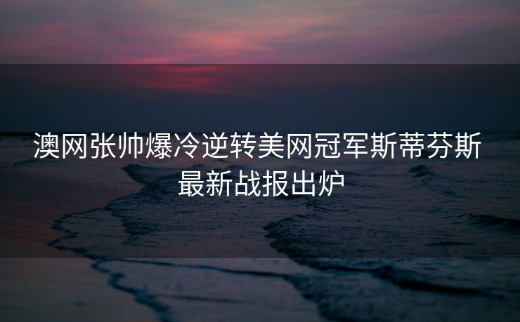 澳网张帅爆冷逆转美网冠军斯蒂芬斯 最新战报出炉