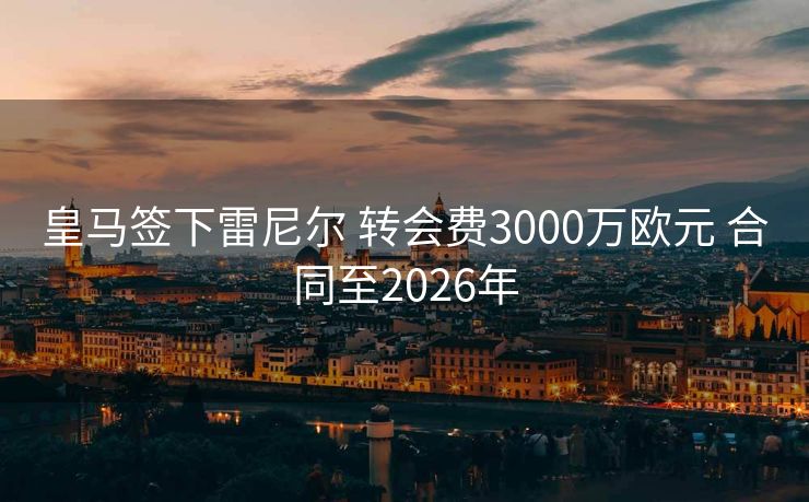 皇马签下雷尼尔 转会费3000万欧元 合同至2026年