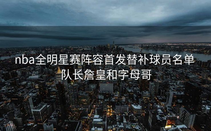 nba全明星赛阵容首发替补球员名单 队长詹皇和字母哥