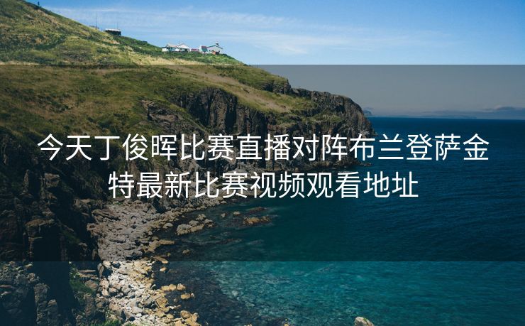 今天丁俊晖比赛直播对阵布兰登萨金特最新比赛视频观看地址