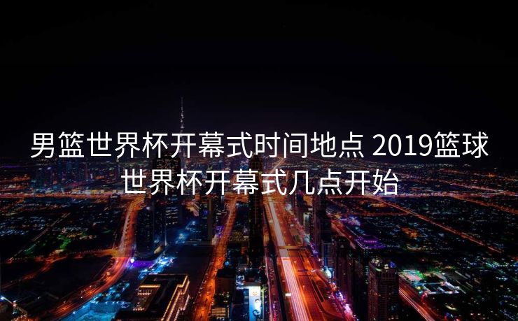 男篮世界杯开幕式时间地点 2019篮球世界杯开幕式几点开始