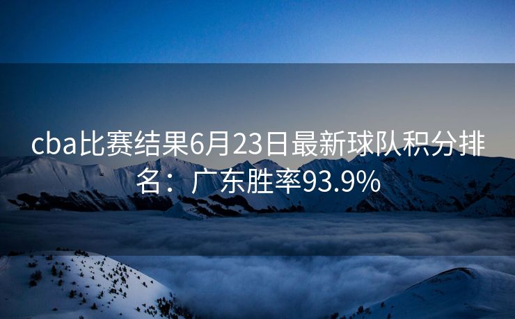 cba比赛结果6月23日最新球队积分排名：广东胜率93.9%