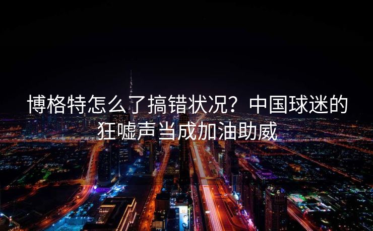 博格特怎么了搞错状况？中国球迷的狂嘘声当成加油助威