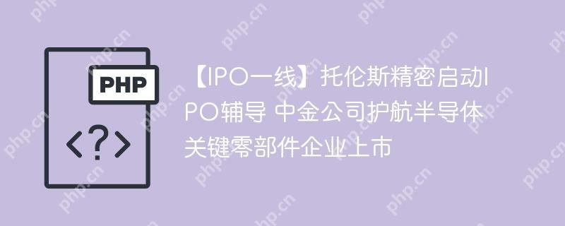 【IPO一线】托伦斯精密启动IPO辅导 中金公司护航半导体关键零部件企业上市