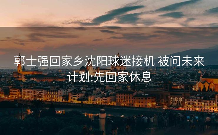 郭士强回家乡沈阳球迷接机 被问未来计划:先回家休息