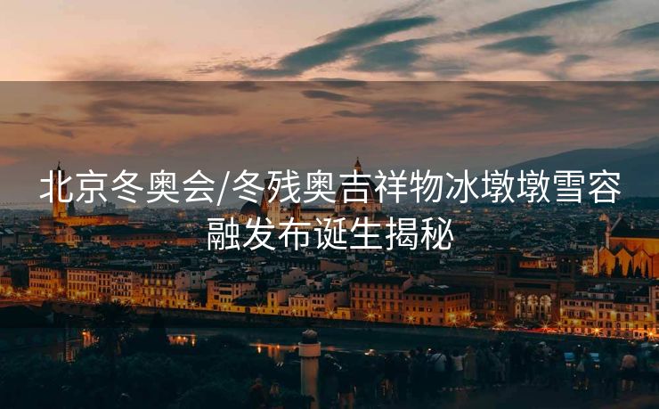 北京冬奥会/冬残奥吉祥物冰墩墩雪容融发布诞生揭秘