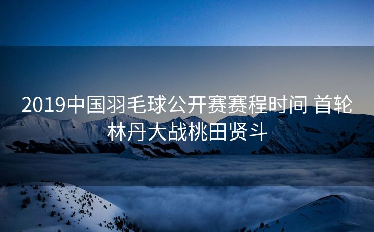 2019中国羽毛球公开赛赛程时间 首轮林丹大战桃田贤斗
