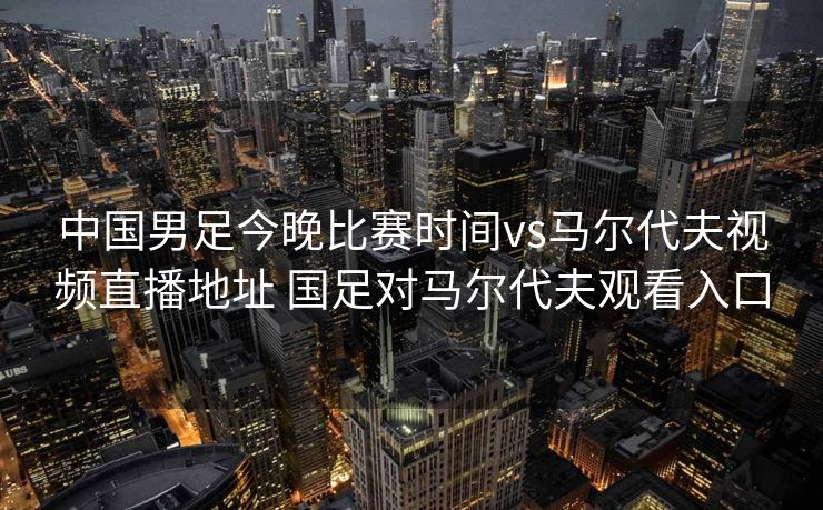 中国男足今晚比赛时间vs马尔代夫视频直播地址 国足对马尔代夫观看入口