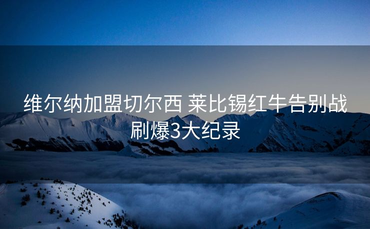 维尔纳加盟切尔西 莱比锡红牛告别战刷爆3大纪录