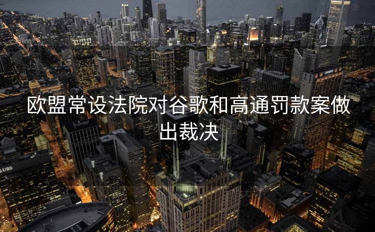 欧盟常设法院对谷歌和高通罚款案做出裁决