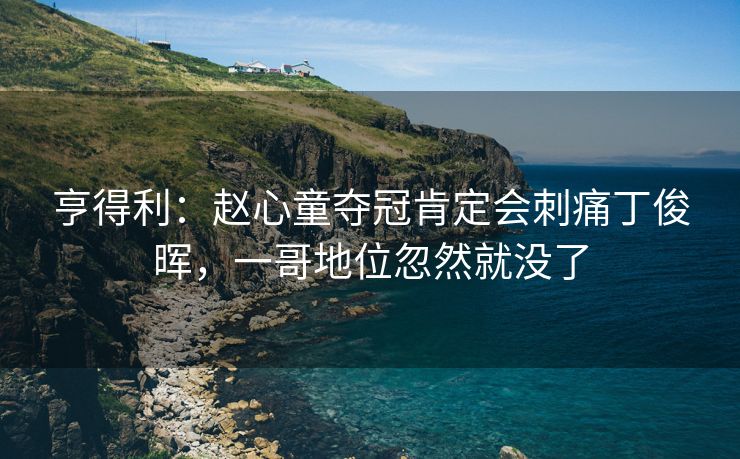 亨得利：赵心童夺冠肯定会刺痛丁俊晖，一哥地位忽然就没了
