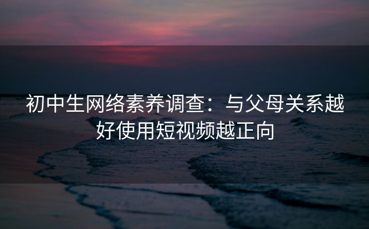 初中生网络素养调查：与父母关系越好使用短视频越正向