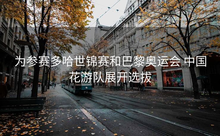 为参赛多哈世锦赛和巴黎奥运会 中国花游队展开选拔