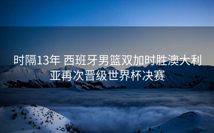 时隔13年 西班牙男篮双加时胜澳大利亚再次晋级世界杯决赛