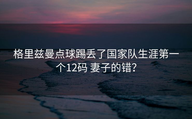 格里兹曼点球踢丢了国家队生涯第一个12码 妻子的错？