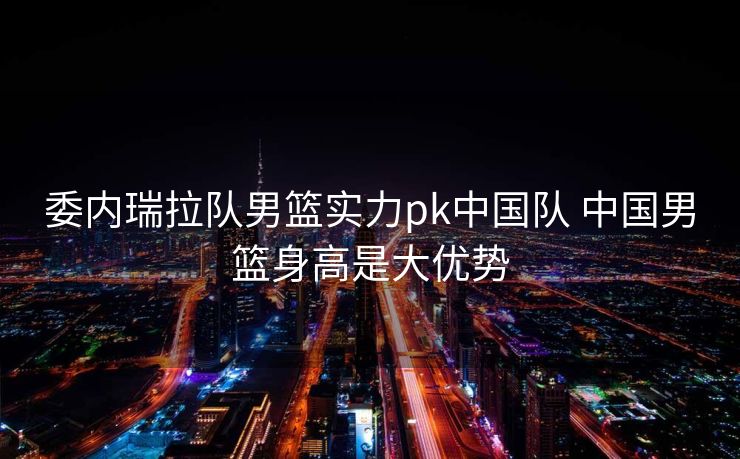 委内瑞拉队男篮实力pk中国队 中国男篮身高是大优势