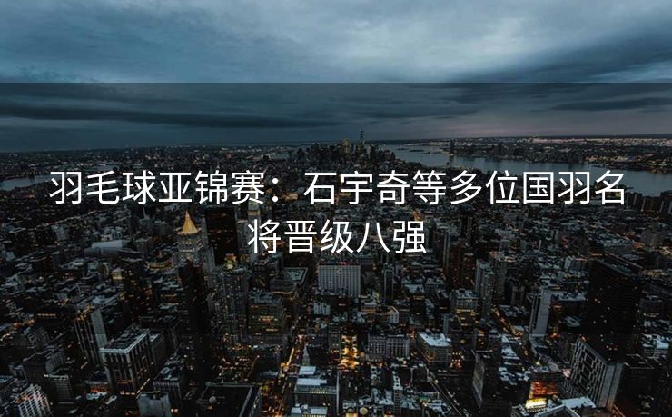 羽毛球亚锦赛：石宇奇等多位国羽名将晋级八强