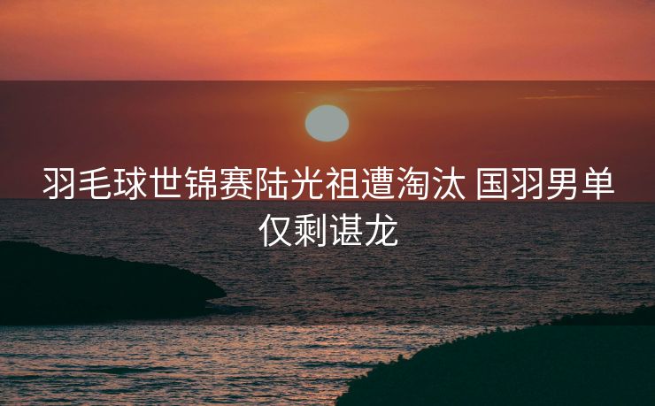 羽毛球世锦赛陆光祖遭淘汰 国羽男单仅剩谌龙