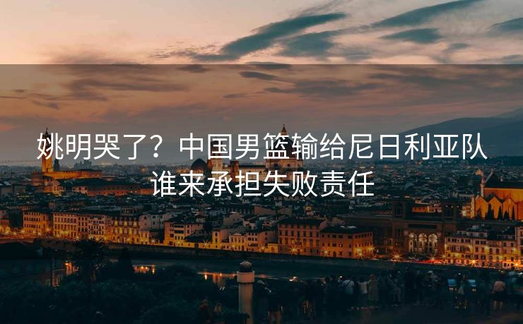 姚明哭了？中国男篮输给尼日利亚队谁来承担失败责任