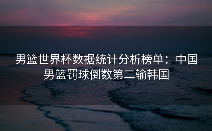 男篮世界杯数据统计分析榜单：中国男篮罚球倒数第二输韩国
