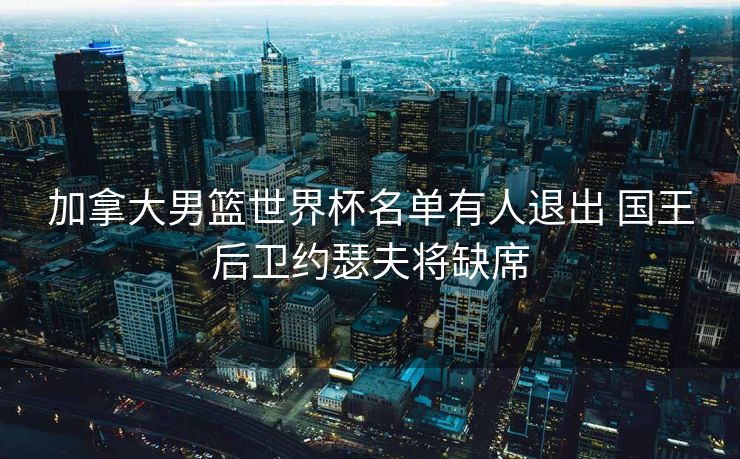 加拿大男篮世界杯名单有人退出 国王后卫约瑟夫将缺席