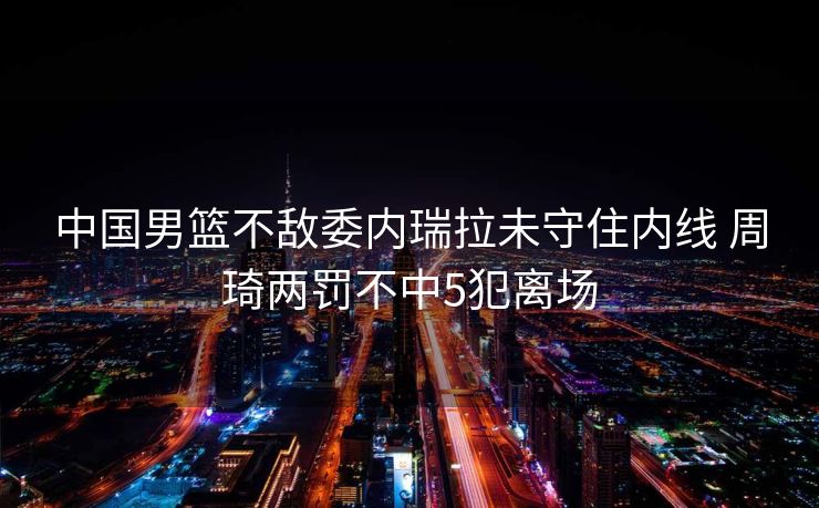 中国男篮不敌委内瑞拉未守住内线 周琦两罚不中5犯离场