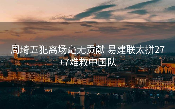 周琦五犯离场毫无贡献 易建联太拼27+7难救中国队
