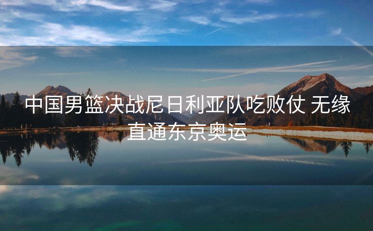 中国男篮决战尼日利亚队吃败仗 无缘直通东京奥运