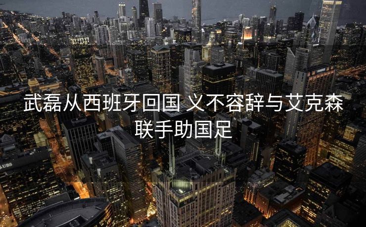 武磊从西班牙回国 义不容辞与艾克森联手助国足