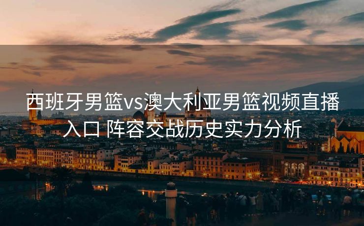 西班牙男篮vs澳大利亚男篮视频直播入口 阵容交战历史实力分析