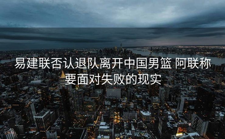 易建联否认退队离开中国男篮 阿联称要面对失败的现实