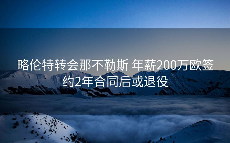 略伦特转会那不勒斯 年薪200万欧签约2年合同后或退役