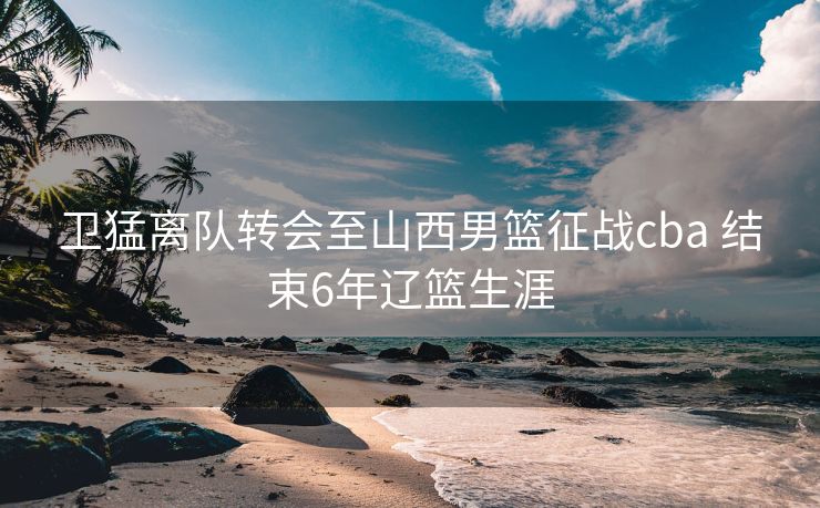 卫猛离队转会至山西男篮征战cba 结束6年辽篮生涯