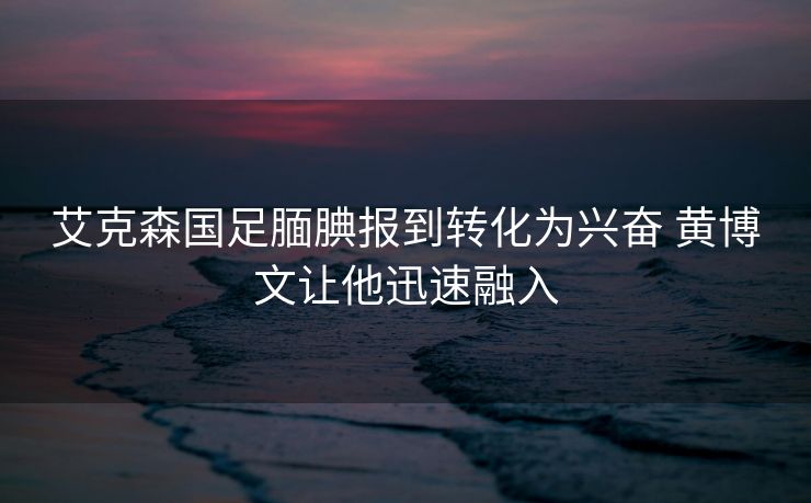 艾克森国足腼腆报到转化为兴奋 黄博文让他迅速融入