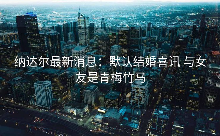 纳达尔最新消息：默认结婚喜讯 与女友是青梅竹马