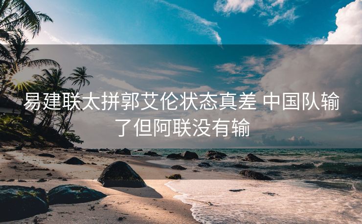 易建联太拼郭艾伦状态真差 中国队输了但阿联没有输