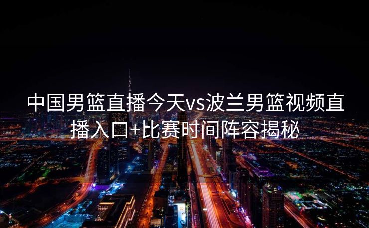 中国男篮直播今天vs波兰男篮视频直播入口+比赛时间阵容揭秘